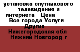 установка спутникового телевидения и интернета › Цена ­ 500 - Все города Услуги » Другие   . Нижегородская обл.,Нижний Новгород г.